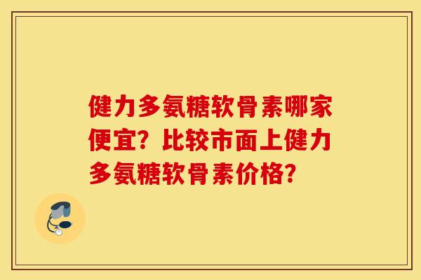 健力多氨糖软骨素哪家便宜？比较市面上健力多氨糖软骨素价格？