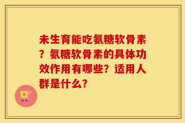 未生育能吃氨糖软骨素？氨糖软骨素的具体功效作用有哪些？适用人群是什么？