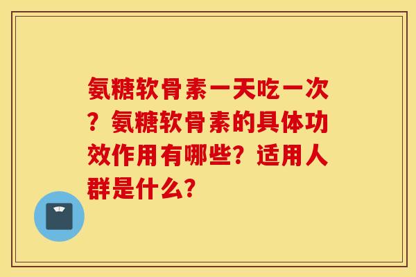 氨糖软骨素一天吃一次？氨糖软骨素的具体功效作用有哪些？适用人群是什么？