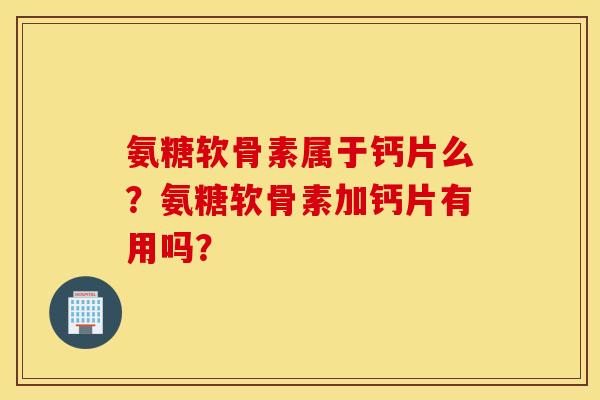 氨糖软骨素属于钙片么？氨糖软骨素加钙片有用吗？
