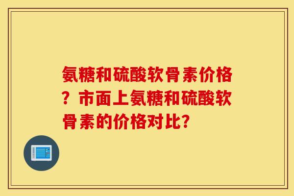 氨糖和硫酸软骨素价格？市面上氨糖和硫酸软骨素的价格对比？