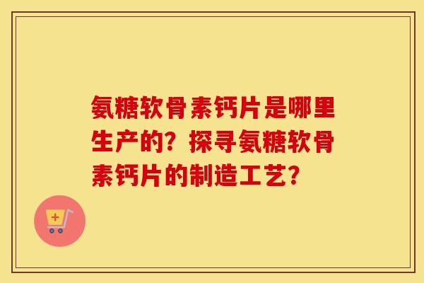 氨糖软骨素钙片是哪里生产的？探寻氨糖软骨素钙片的制造工艺？