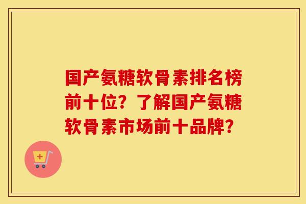 国产氨糖软骨素排名榜前十位？了解国产氨糖软骨素市场前十品牌？