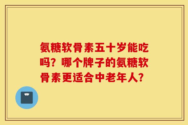 氨糖软骨素五十岁能吃吗？哪个牌子的氨糖软骨素更适合中老年人？