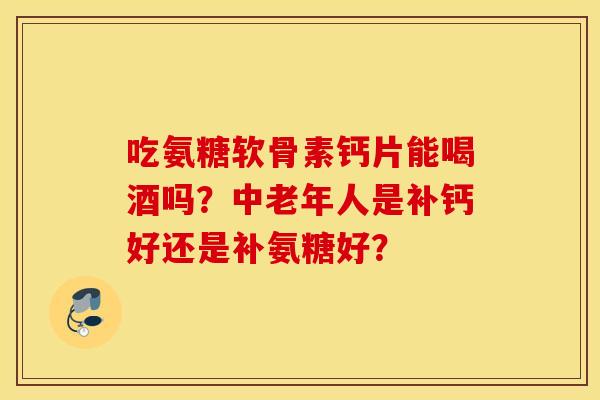 吃氨糖软骨素钙片能喝酒吗？中老年人是补钙好还是补氨糖好？