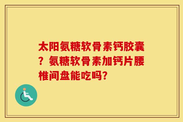 太阳氨糖软骨素钙胶囊？氨糖软骨素加钙片腰椎间盘能吃吗？