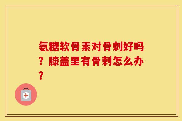 氨糖软骨素对骨刺好吗？膝盖里有骨刺怎么办？