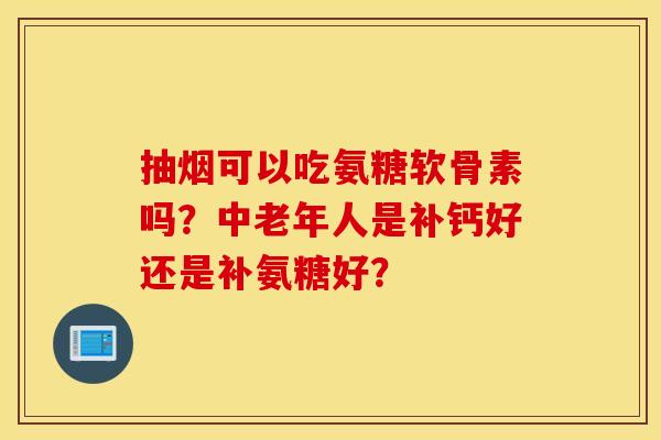 抽烟可以吃氨糖软骨素吗？中老年人是补钙好还是补氨糖好？