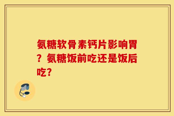 氨糖软骨素钙片影响胃？氨糖饭前吃还是饭后吃？