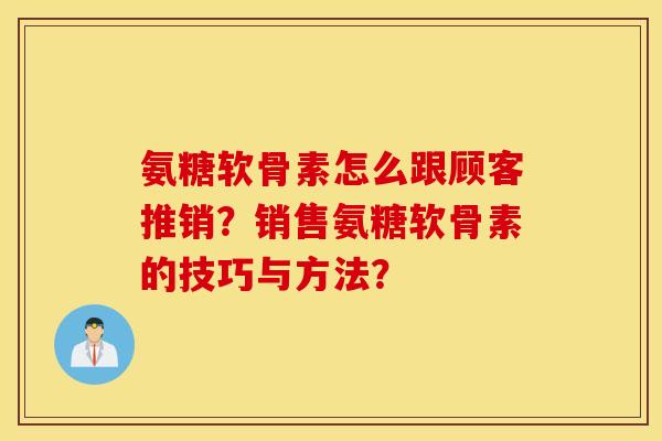 氨糖软骨素怎么跟顾客推销？销售氨糖软骨素的技巧与方法？