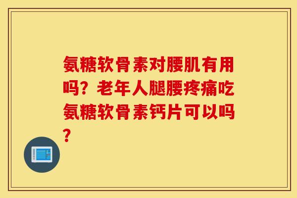 氨糖软骨素对腰肌有用吗？老年人腿腰吃氨糖软骨素钙片可以吗？