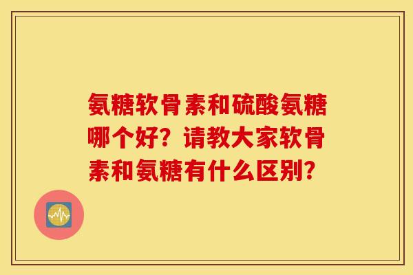 氨糖软骨素和硫酸氨糖哪个好？请教大家软骨素和氨糖有什么区别？