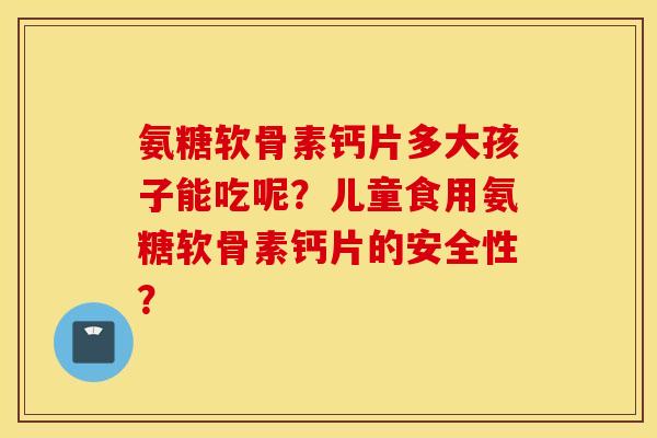 氨糖软骨素钙片多大孩子能吃呢？儿童食用氨糖软骨素钙片的安全性？