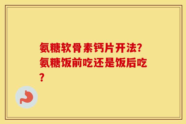 氨糖软骨素钙片开法？氨糖饭前吃还是饭后吃？