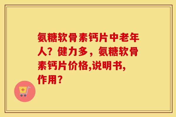 氨糖软骨素钙片中老年人？健力多，氨糖软骨素钙片价格,说明书,作用？