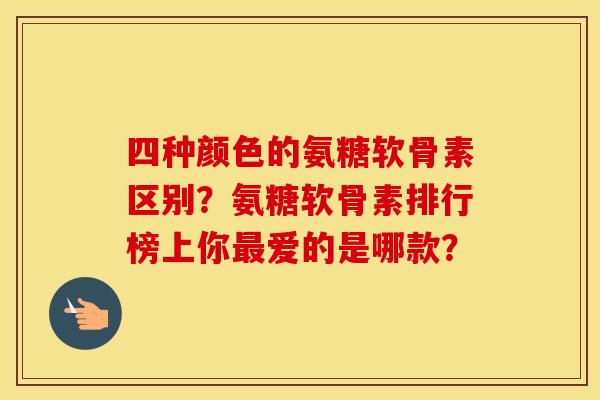 四种颜色的氨糖软骨素区别？氨糖软骨素排行榜上你最爱的是哪款？