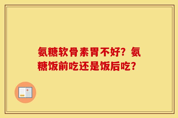 氨糖软骨素胃不好？氨糖饭前吃还是饭后吃？