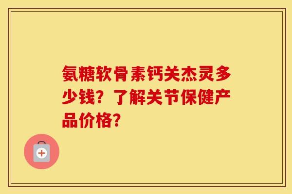 氨糖软骨素钙关杰灵多少钱？了解关节保健产品价格？