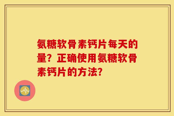 氨糖软骨素钙片每天的量？正确使用氨糖软骨素钙片的方法？