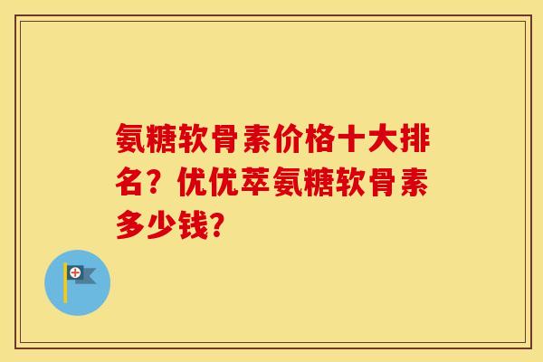 氨糖软骨素价格十大排名？优优萃氨糖软骨素多少钱？