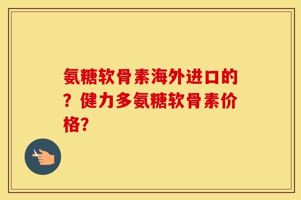 氨糖软骨素海外进口的？健力多氨糖软骨素价格？