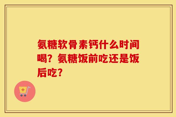 氨糖软骨素钙什么时间喝？氨糖饭前吃还是饭后吃？