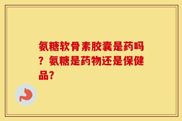 氨糖软骨素胶囊是药吗？氨糖是药物还是保健品？