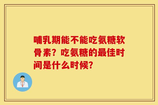 哺乳期能不能吃氨糖软骨素？吃氨糖的最佳时间是什么时候？