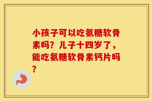 小孩子可以吃氨糖软骨素吗？儿子十四岁了，能吃氨糖软骨素钙片吗？