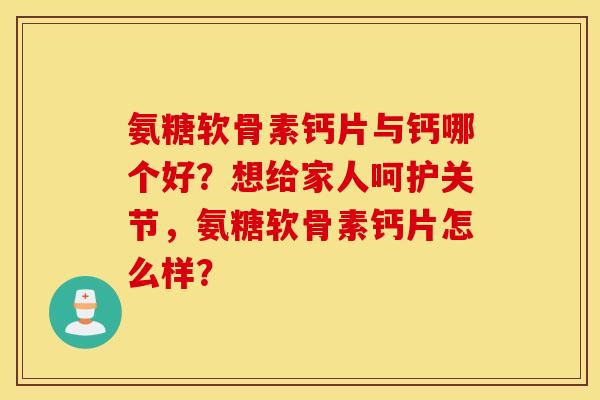 氨糖软骨素钙片与钙哪个好？想给家人呵护关节，氨糖软骨素钙片怎么样？