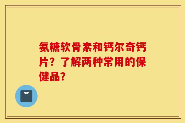 氨糖软骨素和钙尔奇钙片？了解两种常用的保健品？