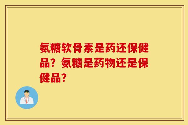 氨糖软骨素是药还保健品？氨糖是药物还是保健品？
