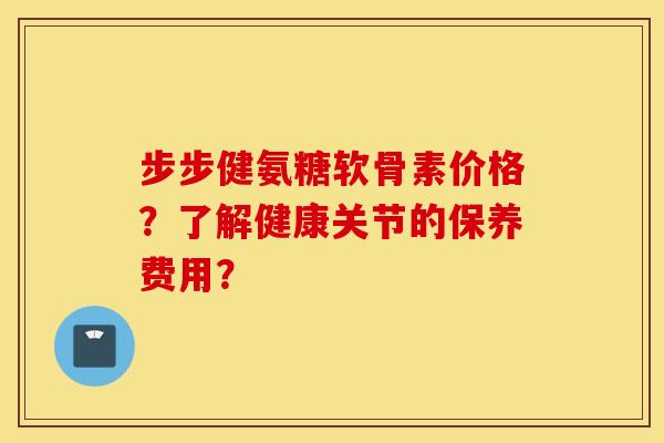 步步健氨糖软骨素价格？了解健康关节的保养费用？