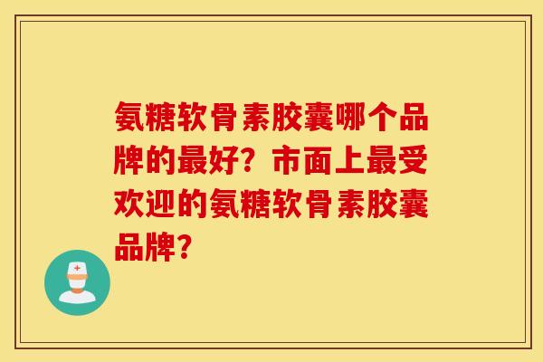 氨糖软骨素胶囊哪个品牌的最好？市面上最受欢迎的氨糖软骨素胶囊品牌？