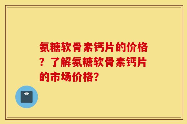 氨糖软骨素钙片的价格？了解氨糖软骨素钙片的市场价格？