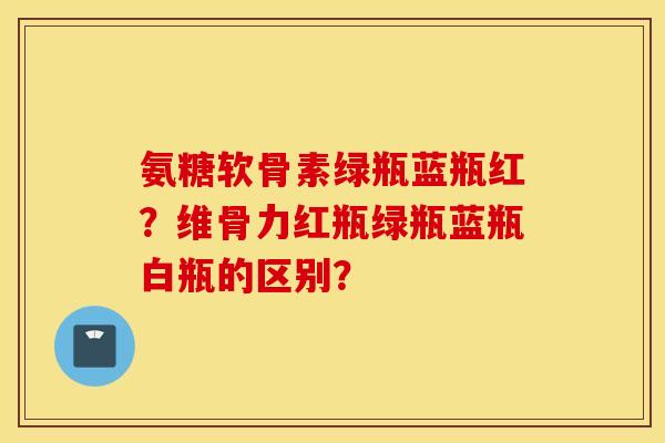 氨糖软骨素绿瓶蓝瓶红？维骨力红瓶绿瓶蓝瓶白瓶的区别？