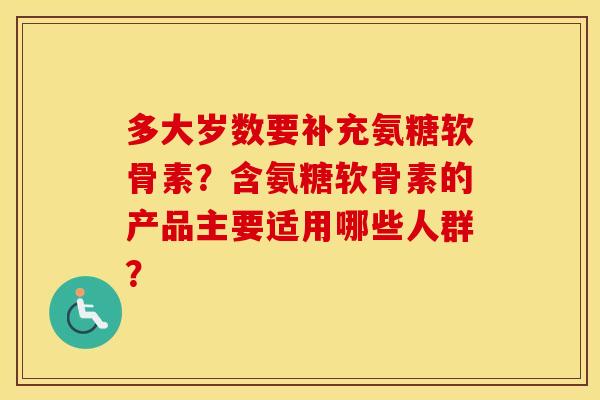 多大岁数要补充氨糖软骨素？含氨糖软骨素的产品主要适用哪些人群？