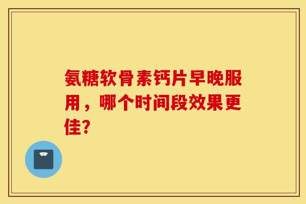 氨糖软骨素钙片早晚服用，哪个时间段效果更佳？