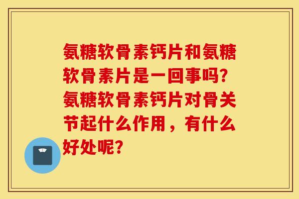 氨糖软骨素钙片和氨糖软骨素片是一回事吗？氨糖软骨素钙片对骨关节起什么作用，有什么好处呢？