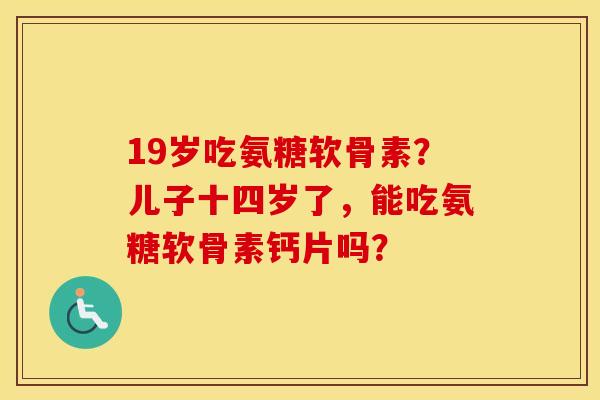 19岁吃氨糖软骨素？儿子十四岁了，能吃氨糖软骨素钙片吗？