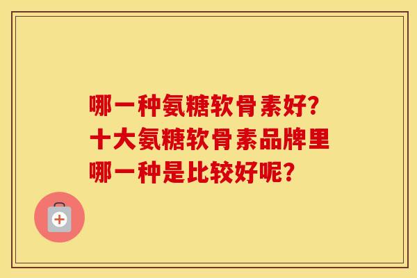 哪一种氨糖软骨素好？十大氨糖软骨素品牌里哪一种是比较好呢？