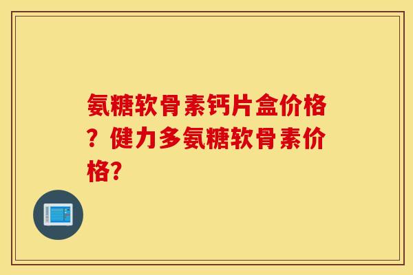 氨糖软骨素钙片盒价格？健力多氨糖软骨素价格？