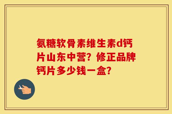 氨糖软骨素维生素d钙片山东中营？修正品牌钙片多少钱一盒？