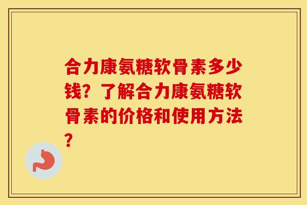 合力康氨糖软骨素多少钱？了解合力康氨糖软骨素的价格和使用方法？