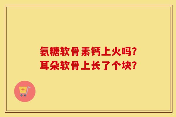 氨糖软骨素钙上火吗？耳朵软骨上长了个块？