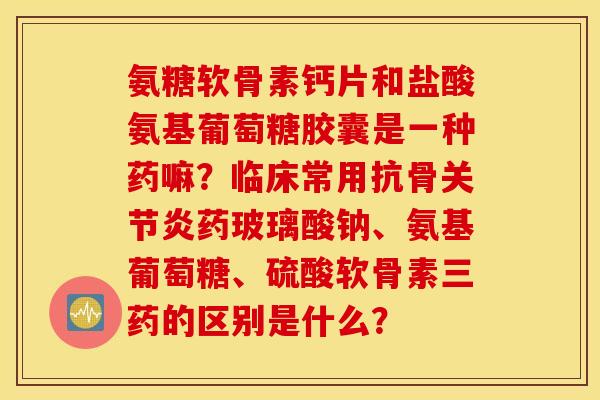 氨糖软骨素钙片和盐酸氨基葡萄糖胶囊是一种药嘛？临床常用抗骨药玻璃酸钠、氨基葡萄糖、硫酸软骨素三药的区别是什么？
