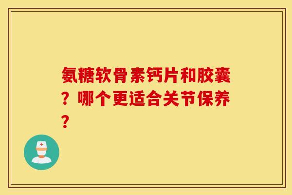 氨糖软骨素钙片和胶囊？哪个更适合关节保养？