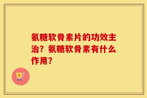 氨糖软骨素片的功效主？氨糖软骨素有什么作用？