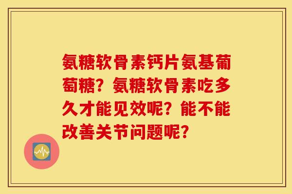 氨糖软骨素钙片氨基葡萄糖？氨糖软骨素吃多久才能见效呢？能不能改善关节问题呢？
