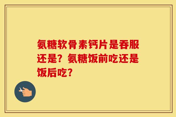 氨糖软骨素钙片是吞服还是？氨糖饭前吃还是饭后吃？